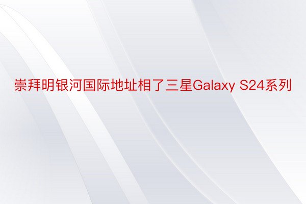 崇拜明银河国际地址相了三星Galaxy S24系列